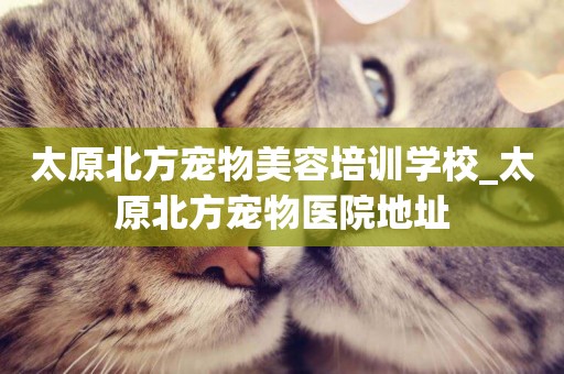 太原北方寵物美容培訓學校_太原北方寵物醫院地址