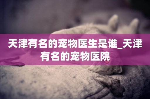 天津有名的寵物醫生是誰_天津有名的寵物醫院