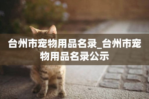 臺州市寵物用品名錄_臺州市寵物用品名錄公示