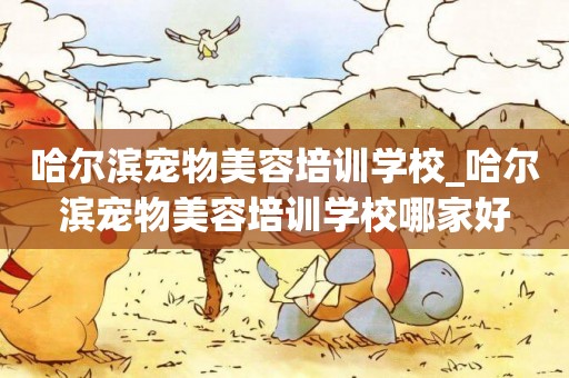 哈爾濱寵物美容培訓學校_哈爾濱寵物美容培訓學校哪家好