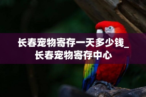 長春寵物寄存一天多少錢_長春寵物寄存中心