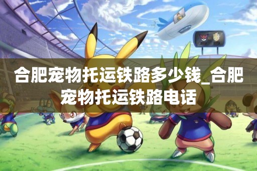 合肥寵物托運鐵路多少錢_合肥寵物托運鐵路電話