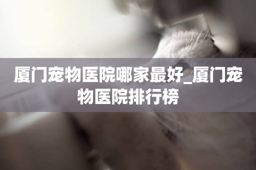廈門寵物醫院哪家最好_廈門寵物醫院排行榜