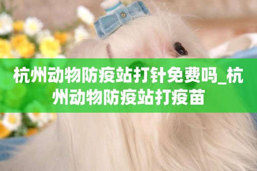 杭州動物防疫站打針免費嗎_杭州動物防疫站打疫苗