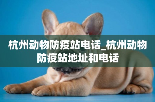 杭州動物防疫站電話_杭州動物防疫站地址和電話