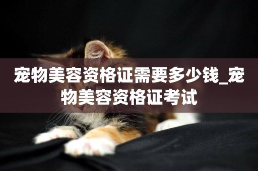寵物美容資格證需要多少錢_寵物美容資格證考試