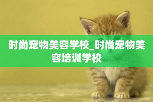 時尚寵物美容學校_時尚寵物美容培訓學校