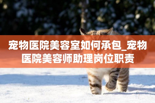 寵物醫院美容室如何承包_寵物醫院美容師助理崗位職責