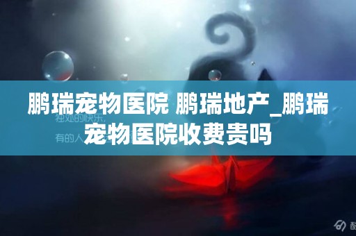 鵬瑞寵物醫院 鵬瑞地產_鵬瑞寵物醫院收費貴嗎