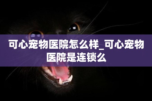 可心寵物醫院怎么樣_可心寵物醫院是連鎖么