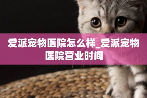愛派寵物醫院怎么樣_愛派寵物醫院營業時間
