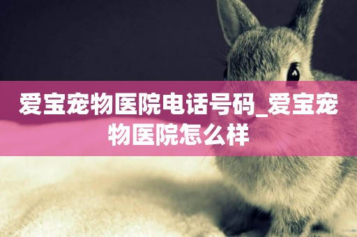 愛寶寵物醫院電話號碼_愛寶寵物醫院怎么樣