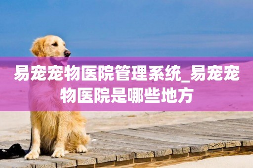 易寵寵物醫院管理系統_易寵寵物醫院是哪些地方