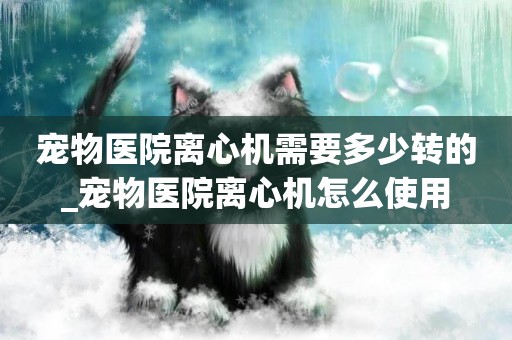 寵物醫院離心機需要多少轉的_寵物醫院離心機怎么使用