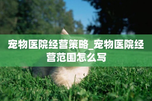 寵物醫院經營策略_寵物醫院經營范圍怎么寫