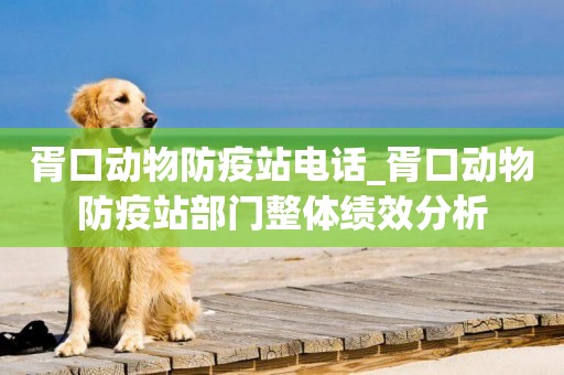 胥口動物防疫站電話_胥口動物防疫站部門整體績效分析