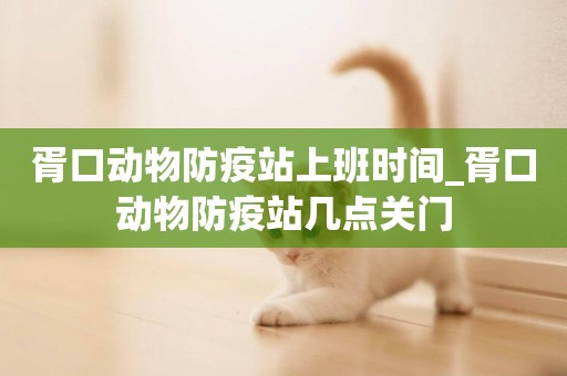 胥口動物防疫站上班時間_胥口動物防疫站幾點關門