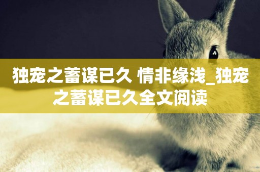 獨寵之蓄謀已久 情非緣淺_獨寵之蓄謀已久全文閱讀