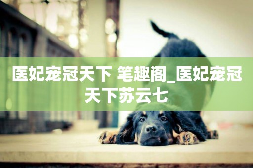 醫妃寵冠天下 筆趣閣_醫妃寵冠天下蘇云七