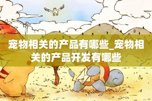 寵物相關的產品有哪些_寵物相關的產品開發有哪些