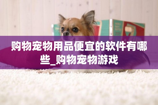 購物寵物用品便宜的軟件有哪些_購物寵物游戲