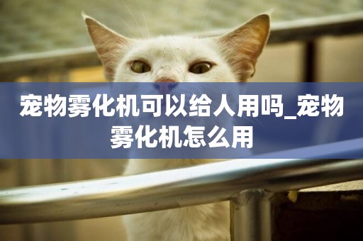 寵物霧化機可以給人用嗎_寵物霧化機怎么用