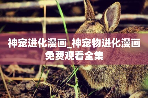 神寵進化漫畫_神寵物進化漫畫免費觀看全集