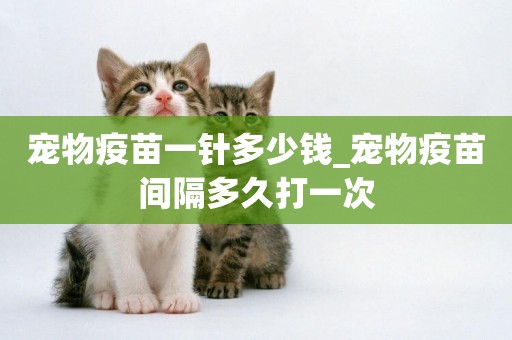 寵物疫苗一針多少錢_寵物疫苗間隔多久打一次
