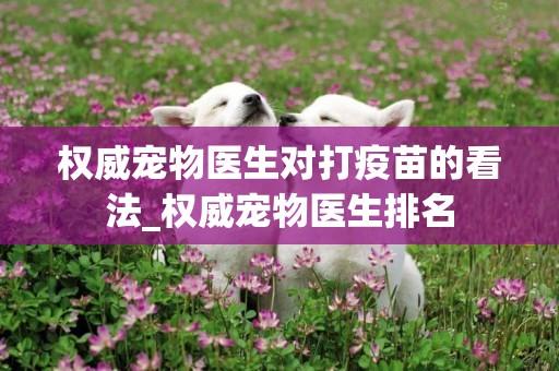 權威寵物醫生對打疫苗的看法_權威寵物醫生排名