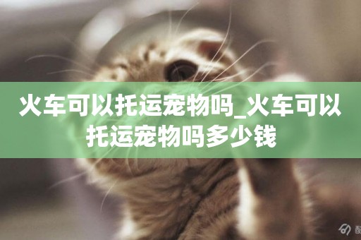 火車可以托運寵物嗎_火車可以托運寵物嗎多少錢