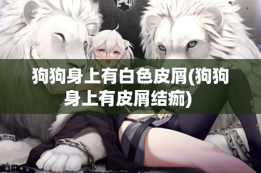 狗狗身上有白色皮屑(狗狗身上有皮屑結痂) 