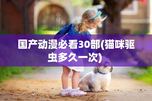 國產動漫必看30部(貓咪驅蟲多久一次) 