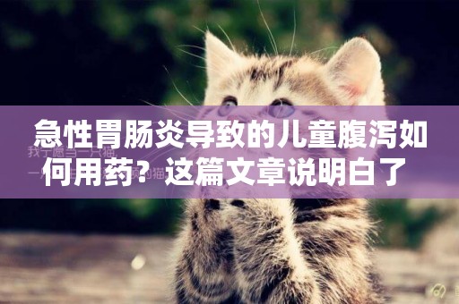 急性胃腸炎導致的兒童腹瀉如何用藥？這篇文章說明白了 