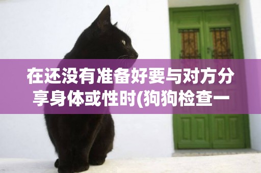 在還沒有準備好要與對方分享身體或性時(狗狗檢查一次身體多少錢) 