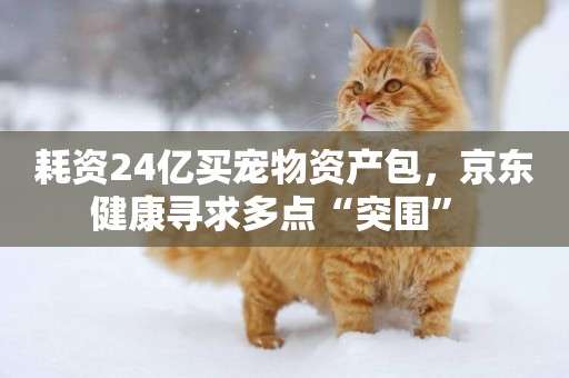 耗資24億買寵物資產包，京東健康尋求多點“突圍” 
