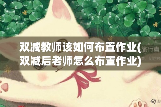 雙減教師該如何布置作業(雙減后老師怎么布置作業) 