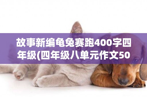 故事新編龜兔賽跑400字四年級(四年級八單元作文500字故事新編) 