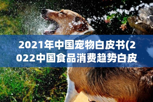 2021年中國寵物白皮書(2022中國食品消費趨勢白皮書) 