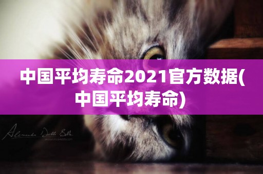 中國平均壽命2021官方數據(中國平均壽命) 