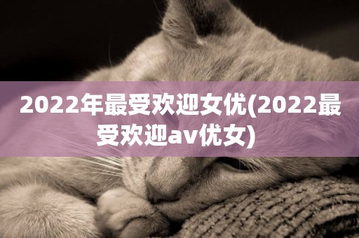2022年最受歡迎女優(2022最受歡迎av優女) 