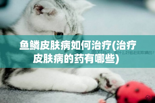 魚鱗皮膚病如何治療(治療皮膚病的藥有哪些) 