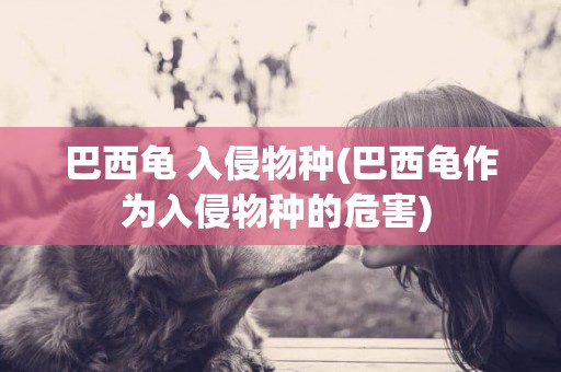 巴西龜 入侵物種(巴西龜作為入侵物種的危害) 