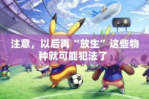 注意，以后再“放生”這些物種就可能犯法了 