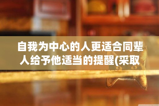 自我為中心的人更適合同輩人給予他適當的提醒(采取適當的措施) 