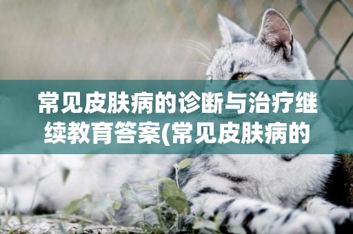 常見皮膚病的診斷與治療繼續教育答案(常見皮膚病的診斷與治療2022執業藥師繼續教育答案) 