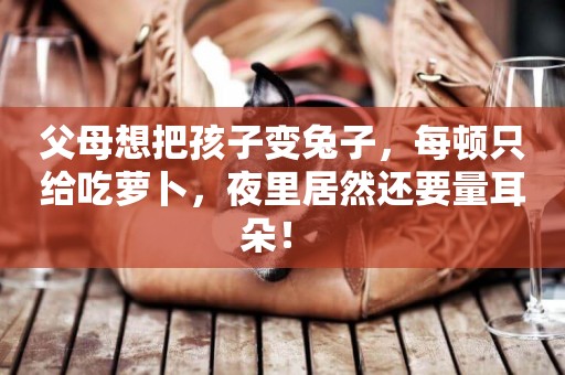 父母想把孩子變兔子，每頓只給吃蘿卜，夜里居然還要量耳朵！ 