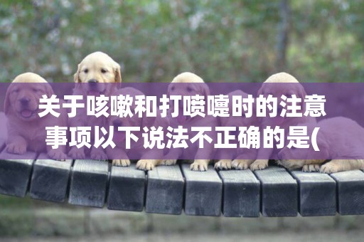 關于咳嗽和打噴嚏時的注意事項以下說法不正確的是(比熊犬幾個月開始訓練) 