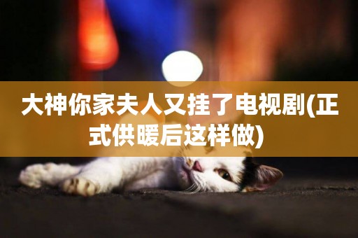 大神你家夫人又掛了電視劇(正式供暖后這樣做) 