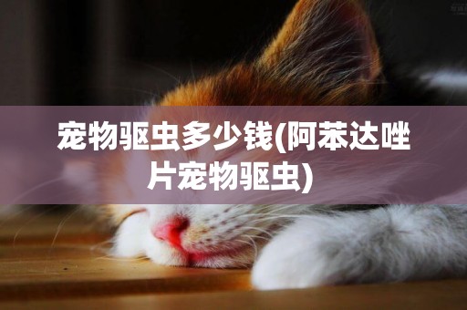 寵物驅蟲多少錢(阿苯達唑片寵物驅蟲) 
