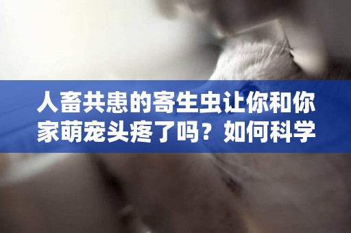 人畜共患的寄生蟲讓你和你家萌寵頭疼了嗎？如何科學的驅蟲？ 